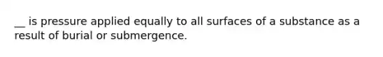 __ is pressure applied equally to all surfaces of a substance as a result of burial or submergence.