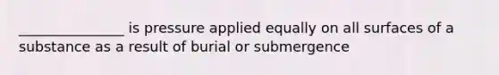 _______________ is pressure applied equally on all surfaces of a substance as a result of burial or submergence