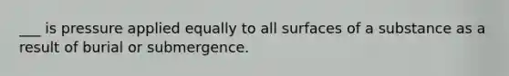 ___ is pressure applied equally to all surfaces of a substance as a result of burial or submergence.