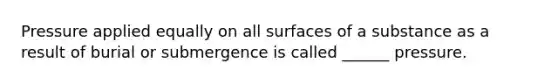 Pressure applied equally on all surfaces of a substance as a result of burial or submergence is called ______ pressure.