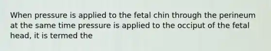 When pressure is applied to the fetal chin through the perineum at the same time pressure is applied to the occiput of the fetal head, it is termed the