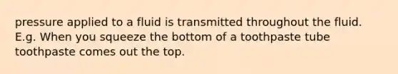 pressure applied to a fluid is transmitted throughout the fluid. E.g. When you squeeze the bottom of a toothpaste tube toothpaste comes out the top.