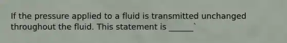 If the pressure applied to a fluid is transmitted unchanged throughout the fluid. This statement is ______`