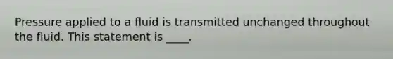 Pressure applied to a fluid is transmitted unchanged throughout the fluid. This statement is ____.