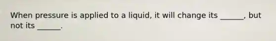 When pressure is applied to a liquid, it will change its ______, but not its ______.