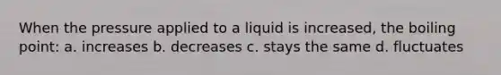 When the pressure applied to a liquid is increased, the boiling point: a. increases b. decreases c. stays the same d. fluctuates