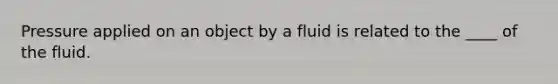 Pressure applied on an object by a fluid is related to the ____ of the fluid.