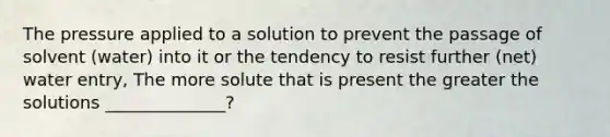 The pressure applied to a solution to prevent the passage of solvent (water) into it or the tendency to resist further (net) water entry, The more solute that is present the greater the solutions ______________?