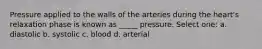 Pressure applied to the walls of the arteries during the heart's relaxation phase is known as _____ pressure. Select one: a. diastolic b. systolic c. blood d. arterial