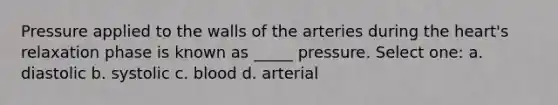 Pressure applied to the walls of the arteries during the heart's relaxation phase is known as _____ pressure. Select one: a. diastolic b. systolic c. blood d. arterial