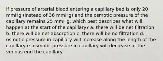 If pressure of arterial blood entering a capillary bed is only 20 mmHg (instead of 36 mmHg) and the osmotic pressure of the capillary remains 25 mmHg, which best describes what will happen at the start of the capillary? a. there will be net filtration b. there will be net absorption c. there will be no filtration d. osmotic pressure in capillary will increase along the length of the capillary e. osmotic pressure in capillary will decrease at the venous end the capillary