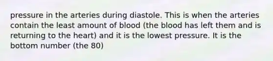 pressure in the arteries during diastole. This is when the arteries contain the least amount of blood (the blood has left them and is returning to the heart) and it is the lowest pressure. It is the bottom number (the 80)