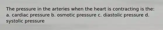 The pressure in the arteries when the heart is contracting is the: a. cardiac pressure b. osmotic pressure c. diastolic pressure d. systolic pressure