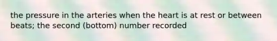 the pressure in the arteries when the heart is at rest or between beats; the second (bottom) number recorded