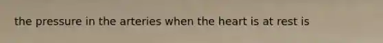 the pressure in the arteries when the heart is at rest is