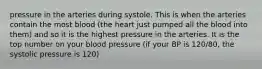 pressure in the arteries during systole. This is when the arteries contain the most blood (the heart just pumped all the blood into them) and so it is the highest pressure in the arteries. It is the top number on your blood pressure (if your BP is 120/80, the systolic pressure is 120)