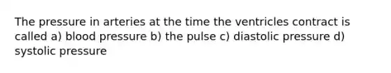 The pressure in arteries at the time the ventricles contract is called a) blood pressure b) the pulse c) diastolic pressure d) systolic pressure