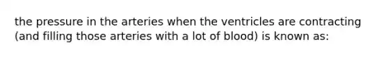 the pressure in the arteries when the ventricles are contracting (and filling those arteries with a lot of blood) is known as: