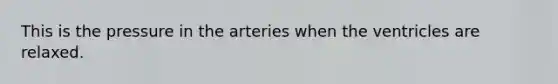 This is the pressure in the arteries when the ventricles are relaxed.