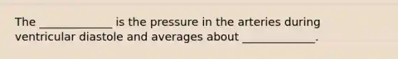 The _____________ is the pressure in the arteries during ventricular diastole and averages about _____________.