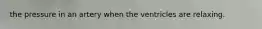 the pressure in an artery when the ventricles are relaxing.