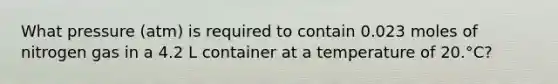 What pressure (atm) is required to contain 0.023 moles of nitrogen gas in a 4.2 L container at a temperature of 20.°C?