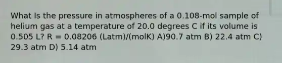 What Is the pressure in atmospheres of a 0.108-mol sample of helium gas at a temperature of 20.0 degrees C if its volume is 0.505 L? R = 0.08206 (Latm)/(molK) A)90.7 atm B) 22.4 atm C) 29.3 atm D) 5.14 atm