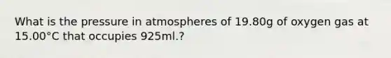 What is the pressure in atmospheres of 19.80g of oxygen gas at 15.00°C that occupies 925ml.?