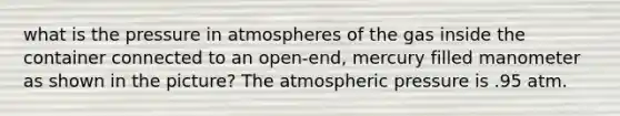 what is the pressure in atmospheres of the gas inside the container connected to an open-end, mercury filled manometer as shown in the picture? The atmospheric pressure is .95 atm.