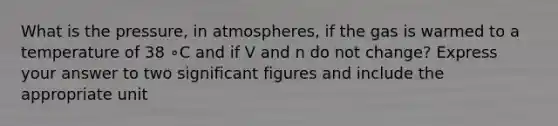 What is the pressure, in atmospheres, if the gas is warmed to a temperature of 38 ∘C and if V and n do not change? Express your answer to two significant figures and include the appropriate unit