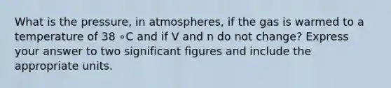 What is the pressure, in atmospheres, if the gas is warmed to a temperature of 38 ∘C and if V and n do not change? Express your answer to two significant figures and include the appropriate units.