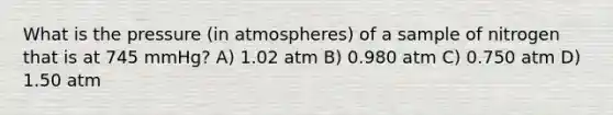 What is the pressure (in atmospheres) of a sample of nitrogen that is at 745 mmHg? A) 1.02 atm B) 0.980 atm C) 0.750 atm D) 1.50 atm