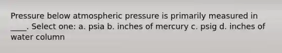 Pressure below atmospheric pressure is primarily measured in ____. Select one: a. psia b. inches of mercury c. psig d. inches of water column