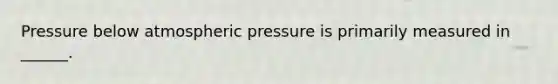 Pressure below atmospheric pressure is primarily measured in ______.