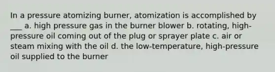 In a pressure atomizing burner, atomization is accomplished by ___ a. high pressure gas in the burner blower b. rotating, high-pressure oil coming out of the plug or sprayer plate c. air or steam mixing with the oil d. the low-temperature, high-pressure oil supplied to the burner