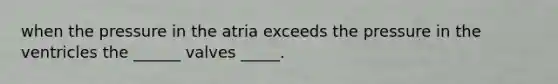 when the pressure in the atria exceeds the pressure in the ventricles the ______ valves _____.