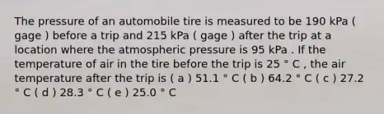 The pressure of an automobile tire is measured to be 190 kPa ( gage ) before a trip and 215 kPa ( gage ) after the trip at a location where the atmospheric pressure is 95 kPa . If the temperature of air in the tire before the trip is 25 ° C , the air temperature after the trip is ( a ) 51.1 ° C ( b ) 64.2 ° C ( c ) 27.2 ° C ( d ) 28.3 ° C ( e ) 25.0 ° C