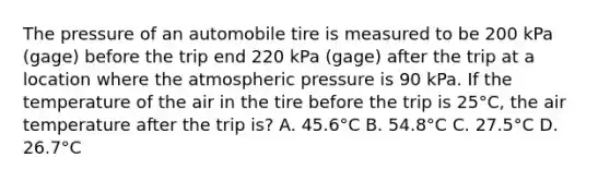 The pressure of an automobile tire is measured to be 200 kPa (gage) before the trip end 220 kPa (gage) after the trip at a location where the atmospheric pressure is 90 kPa. If the temperature of the air in the tire before the trip is 25°C, the air temperature after the trip is? A. 45.6°C B. 54.8°C C. 27.5°C D. 26.7°C