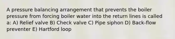 A pressure balancing arrangement that prevents the boiler pressure from forcing boiler water into the return lines is called a: A) Relief valve B) Check valve C) Pipe siphon D) Back-flow preventer E) Hartford loop