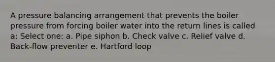 A pressure balancing arrangement that prevents the boiler pressure from forcing boiler water into the return lines is called a: Select one: a. Pipe siphon b. Check valve c. Relief valve d. Back-flow preventer e. Hartford loop