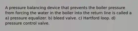 A pressure balancing device that prevents the boiler pressure from forcing the water in the boiler into the return line is called a a) pressure equalizer. b) bleed valve. c) Hartford loop. d) pressure control valve.