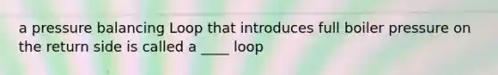 a pressure balancing Loop that introduces full boiler pressure on the return side is called a ____ loop