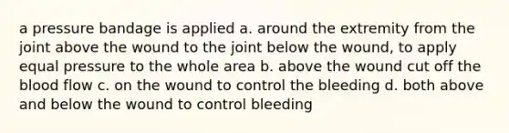 a pressure bandage is applied a. around the extremity from the joint above the wound to the joint below the wound, to apply equal pressure to the whole area b. above the wound cut off the blood flow c. on the wound to control the bleeding d. both above and below the wound to control bleeding