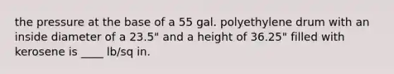 the pressure at the base of a 55 gal. polyethylene drum with an inside diameter of a 23.5" and a height of 36.25" filled with kerosene is ____ lb/sq in.