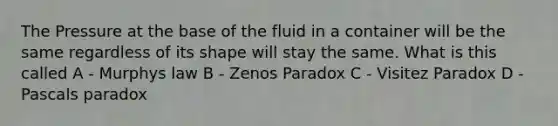 The Pressure at the base of the fluid in a container will be the same regardless of its shape will stay the same. What is this called A - Murphys law B - Zenos Paradox C - Visitez Paradox D - Pascals paradox