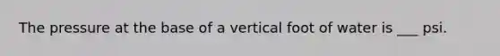 The pressure at the base of a vertical foot of water is ___ psi.