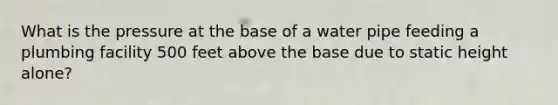 What is the pressure at the base of a water pipe feeding a plumbing facility 500 feet above the base due to static height alone?