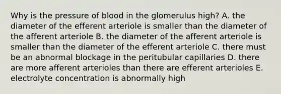 Why is the pressure of blood in the glomerulus high? A. the diameter of the efferent arteriole is smaller than the diameter of the afferent arteriole B. the diameter of the afferent arteriole is smaller than the diameter of the efferent arteriole C. there must be an abnormal blockage in the peritubular capillaries D. there are more afferent arterioles than there are efferent arterioles E. electrolyte concentration is abnormally high