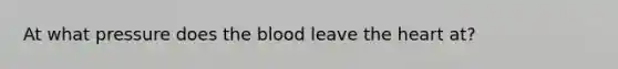 At what pressure does <a href='https://www.questionai.com/knowledge/k7oXMfj7lk-the-blood' class='anchor-knowledge'>the blood</a> leave <a href='https://www.questionai.com/knowledge/kya8ocqc6o-the-heart' class='anchor-knowledge'>the heart</a> at?
