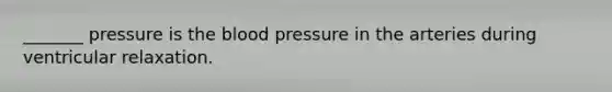 _______ pressure is the blood pressure in the arteries during ventricular relaxation.